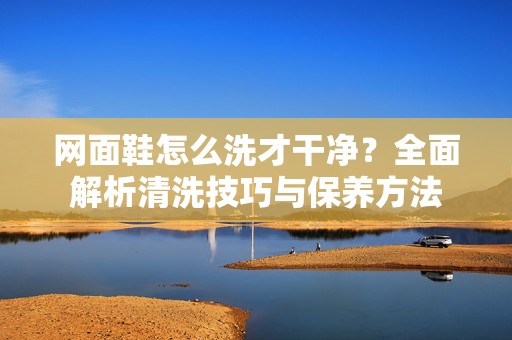 网面鞋怎么洗才干净？全面解析清洗技巧与保养方法