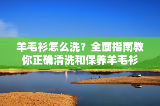 羊毛衫怎么洗？全面指南教你正确清洗和保养羊毛衫